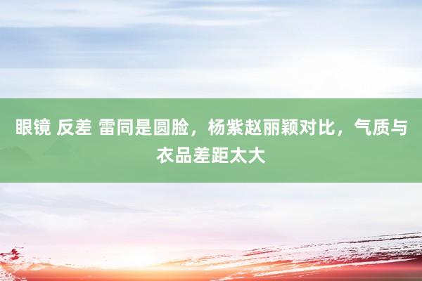眼镜 反差 雷同是圆脸，杨紫赵丽颖对比，气质与衣品差距太大