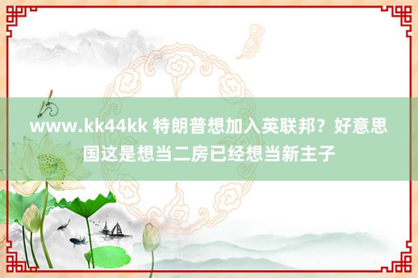 www.kk44kk 特朗普想加入英联邦？好意思国这是想当二房已经想当新主子