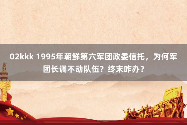 02kkk 1995年朝鲜第六军团政委信托，为何军团长调不动队伍？终末咋办？