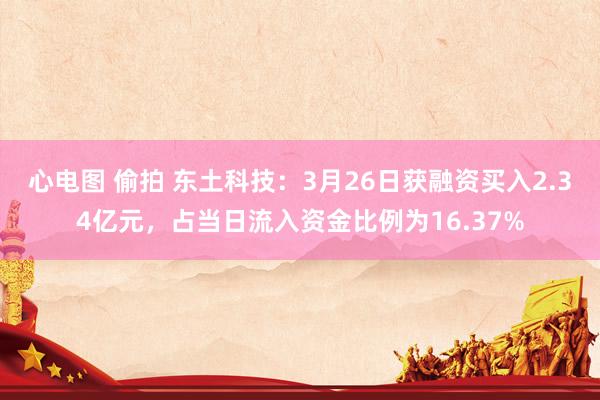 心电图 偷拍 东土科技：3月26日获融资买入2.34亿元，占当日流入资金比例为16.37%