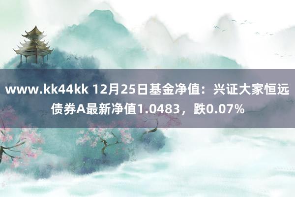 www.kk44kk 12月25日基金净值：兴证大家恒远债券A最新净值1.0483，跌0.07%