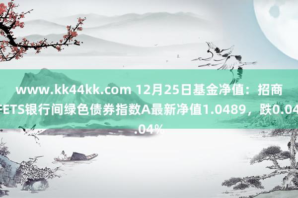 www.kk44kk.com 12月25日基金净值：招商CFETS银行间绿色债券指数A最新净值1.0489，跌0.04%