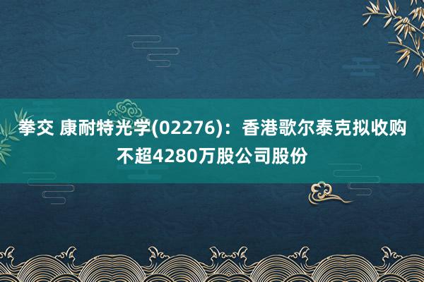 拳交 康耐特光学(02276)：香港歌尔泰克拟收购不超4280万股公司股份