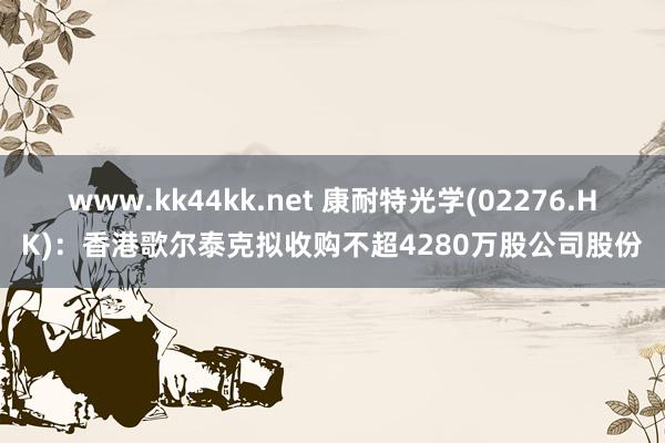 www.kk44kk.net 康耐特光学(02276.HK)：香港歌尔泰克拟收购不超4280万股公司股份