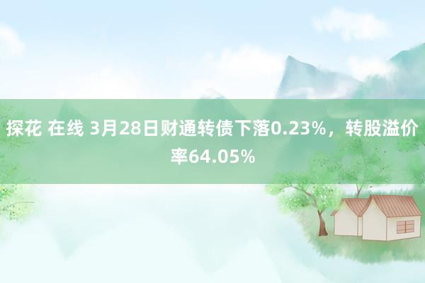探花 在线 3月28日财通转债下落0.23%，转股溢价率64.05%