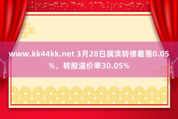 www.kk44kk.net 3月28日旗滨转债着落0.05%，转股溢价率30.05%