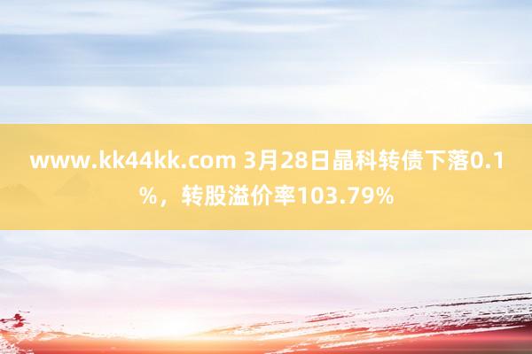 www.kk44kk.com 3月28日晶科转债下落0.1%，转股溢价率103.79%