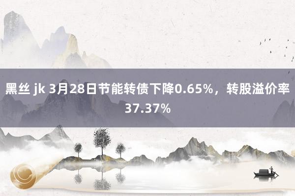 黑丝 jk 3月28日节能转债下降0.65%，转股溢价率37.37%