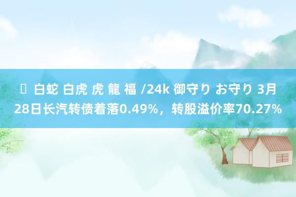 ✨白蛇 白虎 虎 龍 福 /24k 御守り お守り 3月28日长汽转债着落0.49%，转股溢价率70.27%