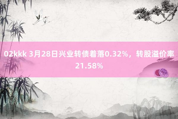 02kkk 3月28日兴业转债着落0.32%，转股溢价率21.58%