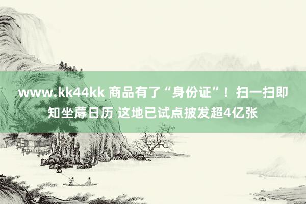 www.kk44kk 商品有了“身份证”！扫一扫即知坐蓐日历 这地已试点披发超4亿张