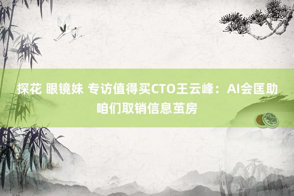 探花 眼镜妹 专访值得买CTO王云峰：AI会匡助咱们取销信息茧房