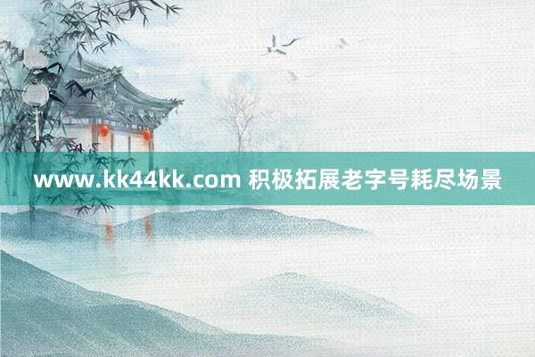 www.kk44kk.com 积极拓展老字号耗尽场景