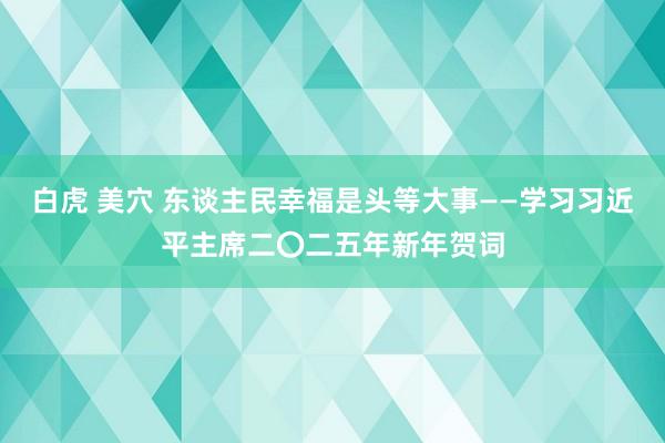 白虎 美穴 东谈主民幸福是头等大事——学习习近平主席二〇二五年新年贺词