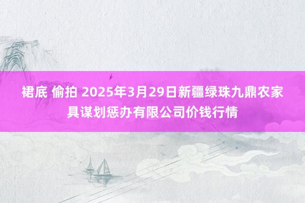 裙底 偷拍 2025年3月29日新疆绿珠九鼎农家具谋划惩办有限公司价钱行情