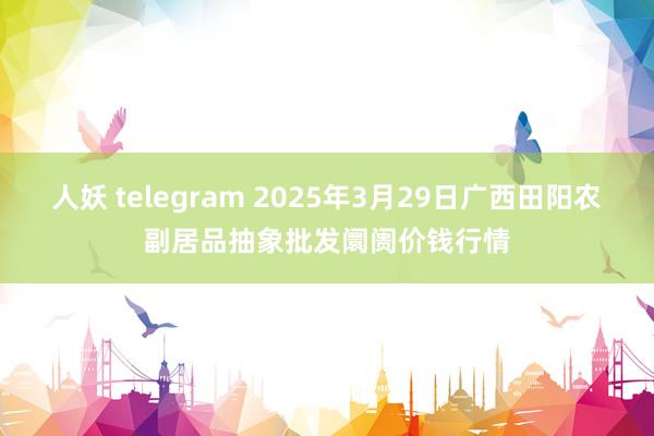 人妖 telegram 2025年3月29日广西田阳农副居品抽象批发阛阓价钱行情
