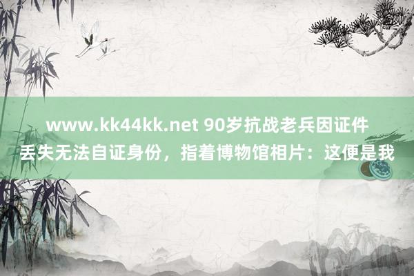www.kk44kk.net 90岁抗战老兵因证件丢失无法自证身份，指着博物馆相片：这便是我