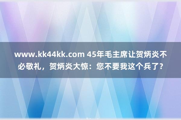 www.kk44kk.com 45年毛主席让贺炳炎不必敬礼，贺炳炎大惊：您不要我这个兵了？