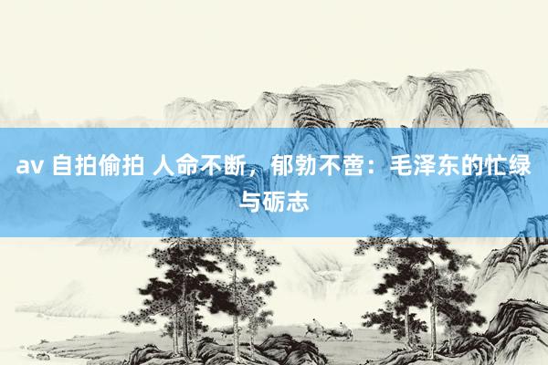 av 自拍偷拍 人命不断，郁勃不啻：毛泽东的忙绿与砺志