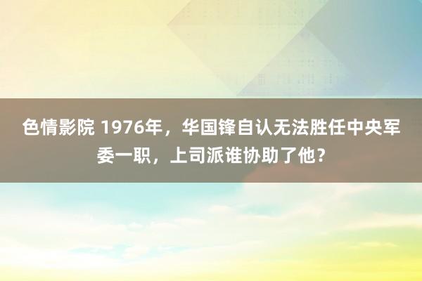 色情影院 1976年，华国锋自认无法胜任中央军委一职，上司派谁协助了他？