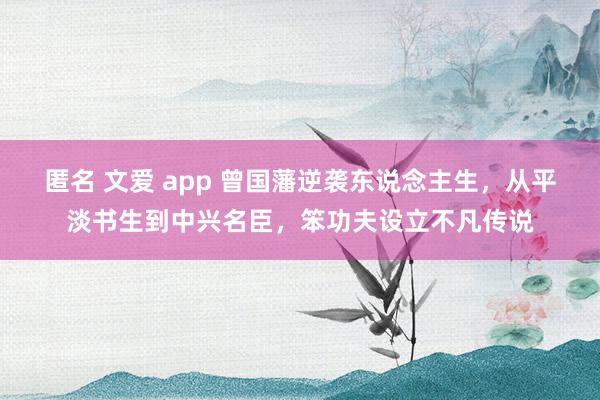 匿名 文爱 app 曾国藩逆袭东说念主生，从平淡书生到中兴名臣，笨功夫设立不凡传说