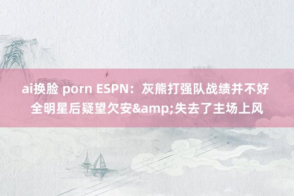 ai换脸 porn ESPN：灰熊打强队战绩并不好 全明星后疑望欠安&失去了主场上风