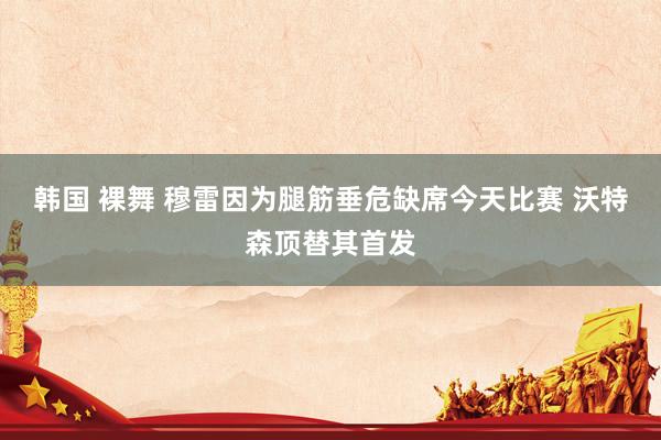 韩国 裸舞 穆雷因为腿筋垂危缺席今天比赛 沃特森顶替其首发