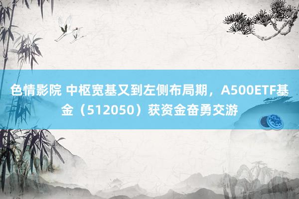 色情影院 中枢宽基又到左侧布局期，A500ETF基金（512050）获资金奋勇交游