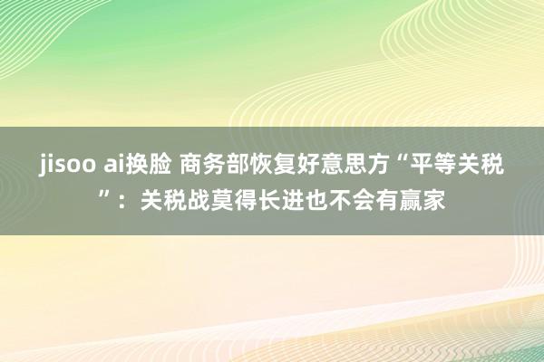 jisoo ai换脸 商务部恢复好意思方“平等关税”：关税战莫得长进也不会有赢家