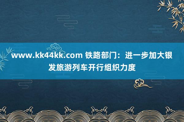 www.kk44kk.com 铁路部门：进一步加大银发旅游列车开行组织力度