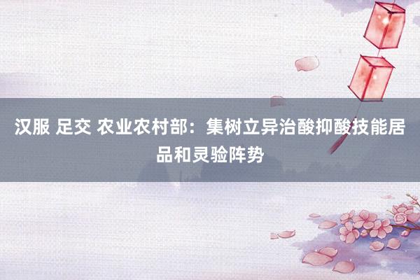 汉服 足交 农业农村部：集树立异治酸抑酸技能居品和灵验阵势