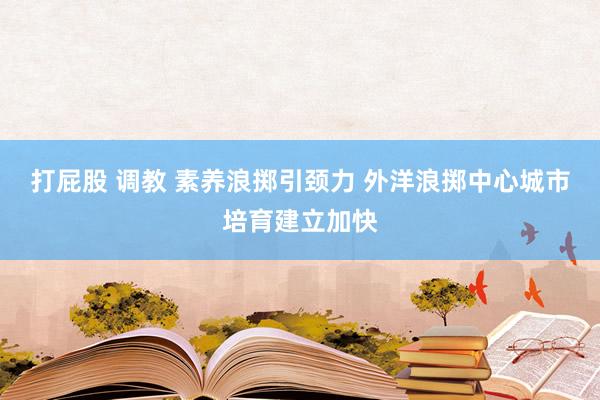 打屁股 调教 素养浪掷引颈力 外洋浪掷中心城市培育建立加快