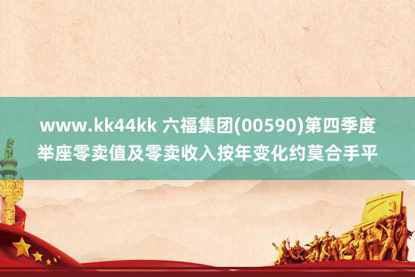 www.kk44kk 六福集团(00590)第四季度举座零卖值及零卖收入按年变化约莫合手平