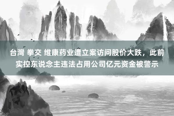 台灣 拳交 维康药业遭立案访问股价大跌，此前实控东说念主违法占用公司亿元资金被警示