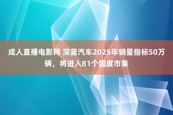 成人直播电影网 深蓝汽车2025年销量指标50万辆，将进入81个国度市集