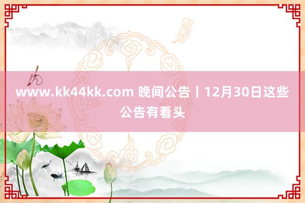 www.kk44kk.com 晚间公告丨12月30日这些公告有看头