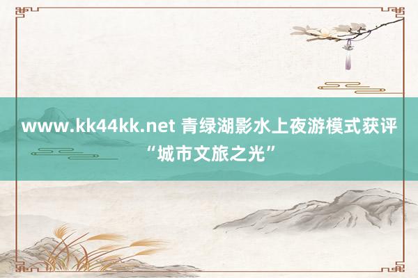 www.kk44kk.net 青绿湖影水上夜游模式获评“城市文旅之光”