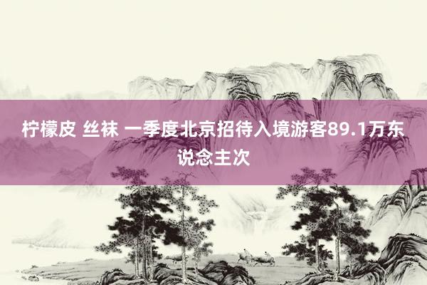 柠檬皮 丝袜 一季度北京招待入境游客89.1万东说念主次