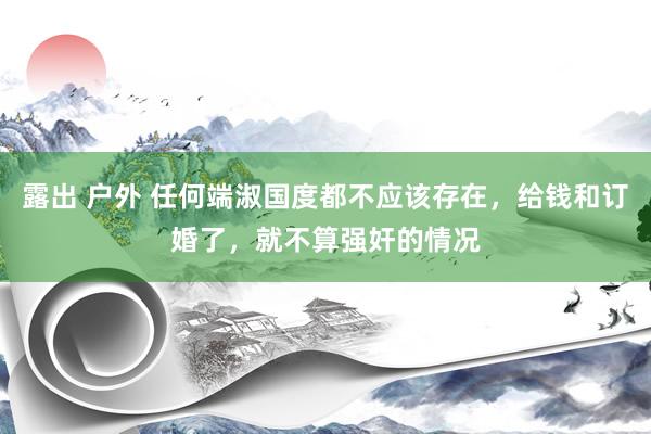 露出 户外 任何端淑国度都不应该存在，给钱和订婚了，就不算强奸的情况