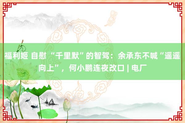 福利姬 自慰 “千里默”的智驾：余承东不喊“遥遥向上”，何小鹏连夜改口 | 电厂