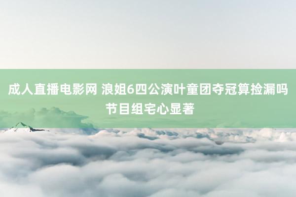 成人直播电影网 浪姐6四公演叶童团夺冠算捡漏吗 节目组宅心显著