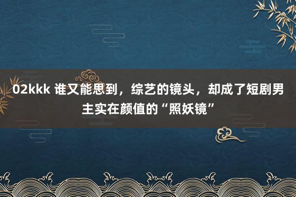 02kkk 谁又能思到，综艺的镜头，却成了短剧男主实在颜值的“照妖镜”