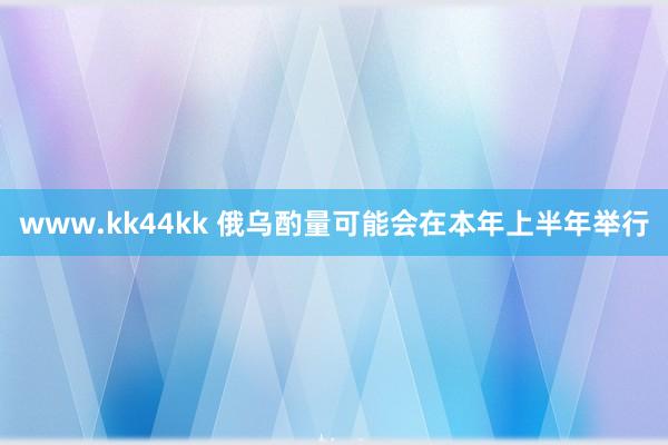 www.kk44kk 俄乌酌量可能会在本年上半年举行