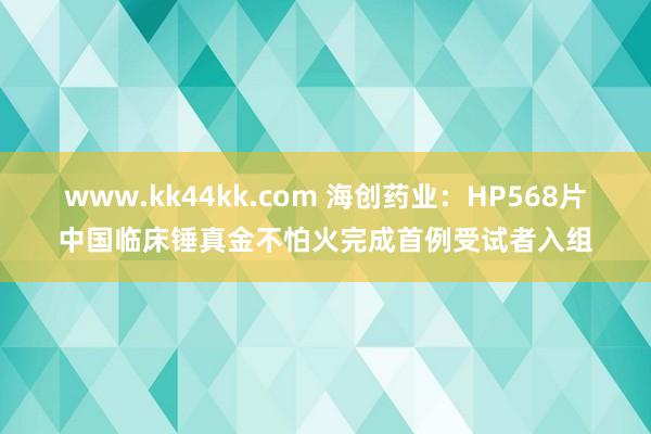 www.kk44kk.com 海创药业：HP568片中国临床锤真金不怕火完成首例受试者入组
