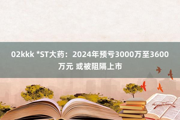 02kkk *ST大药：2024年预亏3000万至3600万元 或被阻隔上市