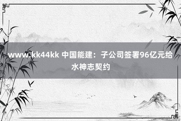 www.kk44kk 中国能建：子公司签署96亿元给水神志契约