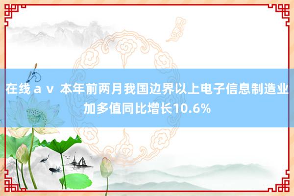 在线ａｖ 本年前两月我国边界以上电子信息制造业加多值同比增长10.6%
