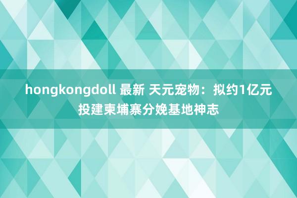 hongkongdoll 最新 天元宠物：拟约1亿元投建柬埔寨分娩基地神志