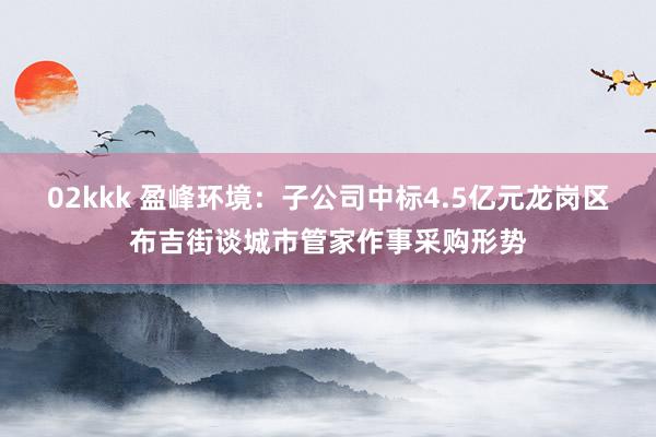 02kkk 盈峰环境：子公司中标4.5亿元龙岗区布吉街谈城市管家作事采购形势