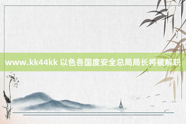 www.kk44kk 以色各国度安全总局局长将被解职